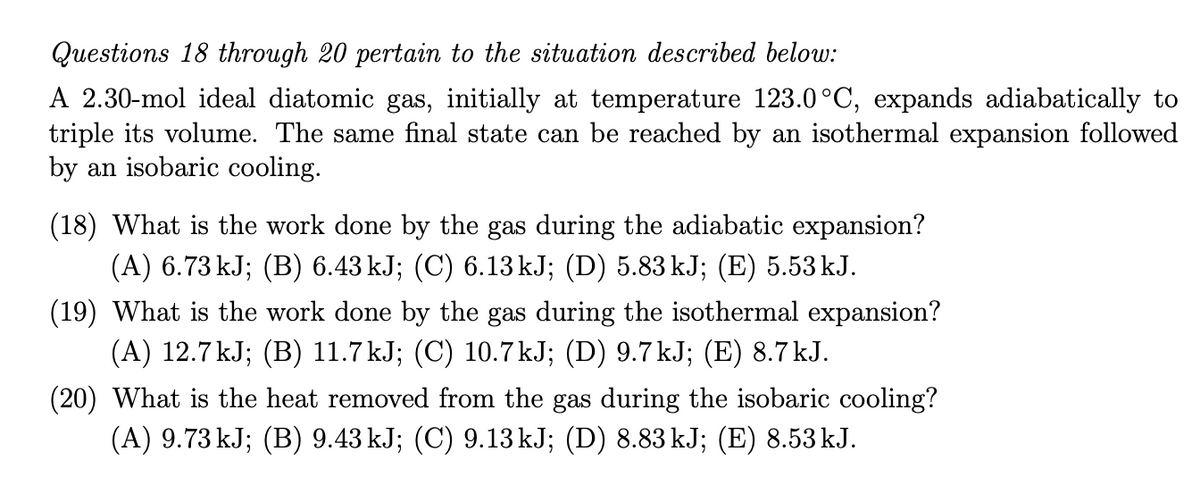 Questions 18 through 20 pertain to the situation described below:
A 2.30-mol ideal diatomic gas, initially at temperature 123.0°C, expands adiabatically to
triple its volume. The same final state can be reached by an isothermal expansion followed
by an isobaric cooling.
(18) What is the work done by the gas during the adiabatic expansion?
(A) 6.73 kJ; (B) 6.43 kJ; (C) 6.13KJ; (D) 5.83 kJ; (E) 5.53 kJ.
(19) What is the work done by the gas during the isothermal expansion?
(A) 12.7 kJ; (B) 11.7 kJ; (C) 10.7kJ; (D) 9.7kJ; (E) 8.7 kJ.
(20) What is the heat removed from the gas during the isobaric cooling?
(A) 9.73 kJ; (B) 9.43 kJ; (C) 9.13 kJ; (D) 8.83 kJ; (E) 8.53 kJ.
