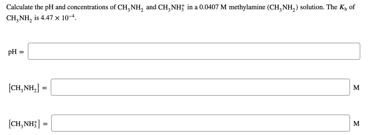 Calculate the pH and concentrations of CH, NH, and CH, NH; in a 0.0407 M methylamine (CH, NH,) solution. The K, of
CH,NH, is 4.47х 10-4.
pH =
[CH,NH,] =
M
[CH,NH ] =
M
