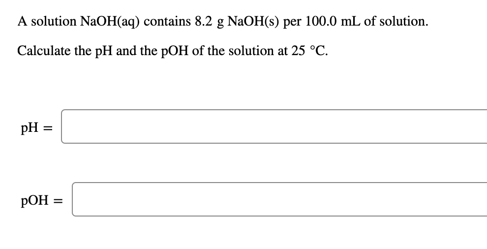 A solution NaOH(aq) contains 8.2 g NaOH(s) per 100.0 mL of solution.
Calculate the pH and the pOH of the solution at 25 °C.
pH =
%3D
РОН -
