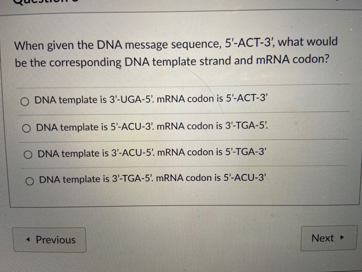 When given the DNA message sequence, 5'-ACT-3', what would
be the corresponding DNA template strand and MRNA codon?
O DNA template is 3'-UGA-5. MRNA codon is 5'-ACT-3'
O DNA template is 5'-ACU-3'. MRNA codon is 3'-TGA-5'.
O DNA template is 3'-ACU-5'. mRNA codon is 5'-TGA-3'
O DNA template is 3'-TGA-5'. MRNA codon is 5'-ACU-3'
1 Previous
Next
