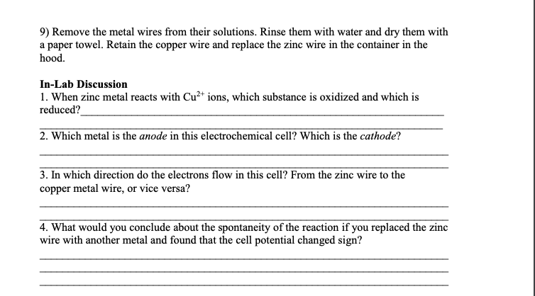 9) Remove the metal wires from their solutions. Rinse them with water and dry them with
a paper towel. Retain the copper wire and replace the zinc wire in the container in the
hood.
In-Lab Discussion
1. When zinc metal reacts with Cu2+ ions, which substance is oxidized and which is
reduced?
2. Which metal is the anode in this electrochemical cell? Which is the cathode?
3. In which direction do the electrons flow in this cell? From the zinc wire to the
copper metal wire, or vice versa?
4. What would you conclude about the spontaneity of the reaction if you replaced the zinc
wire with another metal and found that the cell potential changed sign?
