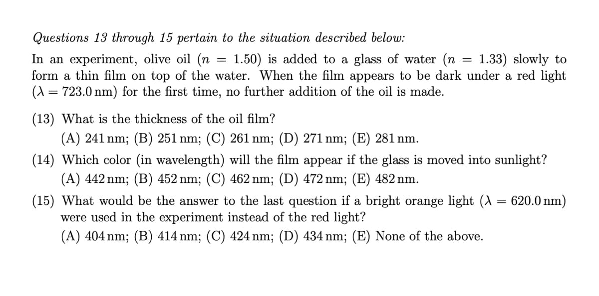 Questions 13 through 15 pertain to the situation described below:
In an experiment, olive oil (n
form a thin film on top of the water. When the film appears to be dark under a red light
(A = 723.0 nm) for the first time, no further addition of the oil is made.
1.50) is added to a glass of water (n
1.33) slowly to
(13) What is the thickness of the oil film?
(A) 241 nm; (B) 251 nm; (C) 261 nm; (D) 271 nm; (E) 281 nm.
(14) Which color (in wavelength) will the film appear if the glass is moved into sunlight?
(A) 442 nm; (B) 452 nm; (C) 462 nm; (D) 472 nm; (E) 482 nm.
(15) What would be the answer to the last question if a bright orange light (^ = 620.0 nm)
were used in the experiment instead of the red light?
(A) 404 nm; (B) 414 nm; (C) 424 nm; (D) 434 nm; (E) None of the above.
