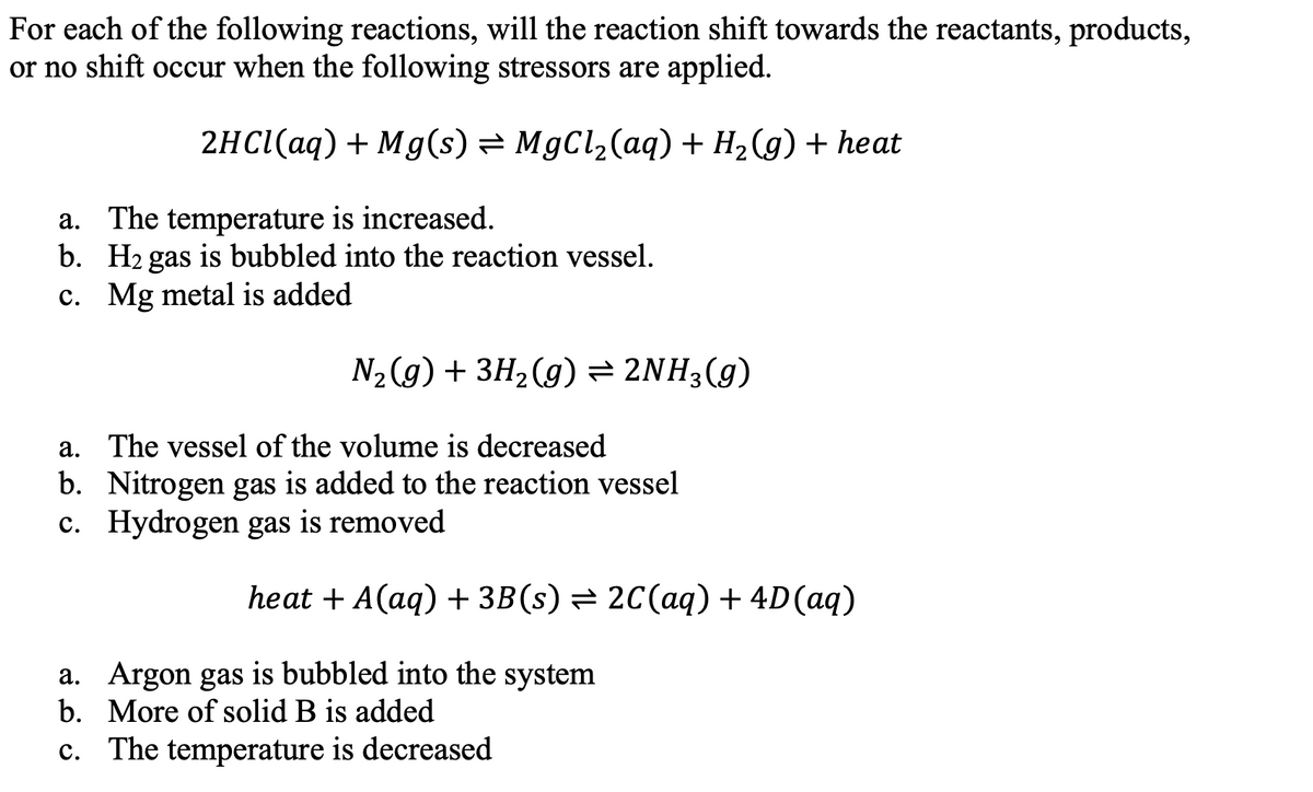 For each of the following reactions, will the reaction shift towards the reactants, products,
or no shift occur when the following stressors are applied.
2HCI(aq) + Mg(s) = MgCl2(aq) + H2(g) + heat
a. The temperature is increased.
b. H2 gas is bubbled into the reaction vessel.
c. Mg metal is added
N2 (g) + 3H2(g) = 2NH3(g)
a. The vessel of the volume is decreased
b. Nitrogen gas is added to the reaction vessel
c. Hydrogen gas is removed
heat + A(aq) + 3B(s) = 2C(aq) + 4D(aq)
a. Argon gas is bubbled into the system
b. More of solid B is added
c. The temperature is decreased
