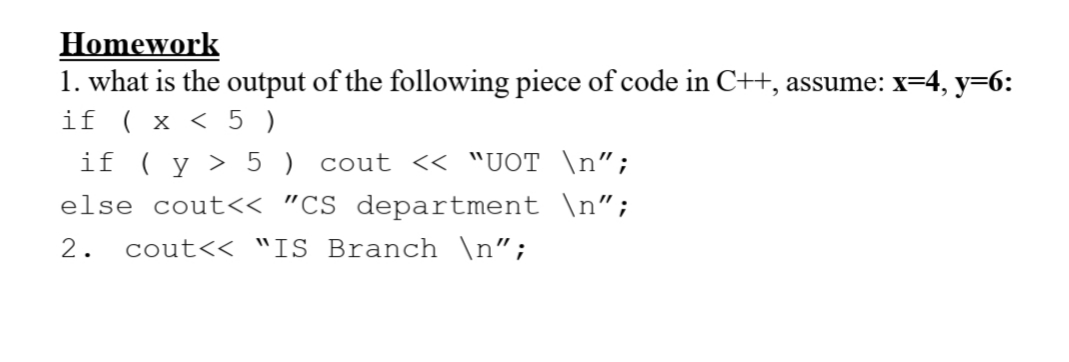Homework
1. what is the output of the following piece of code in C++, assume: x=4, y=6:
if ( x < 5 )
if ( y > 5 ) cout << "UOT \n";
else cout<< "CS department \n";
2.
cout<< "IS Branch \n";
