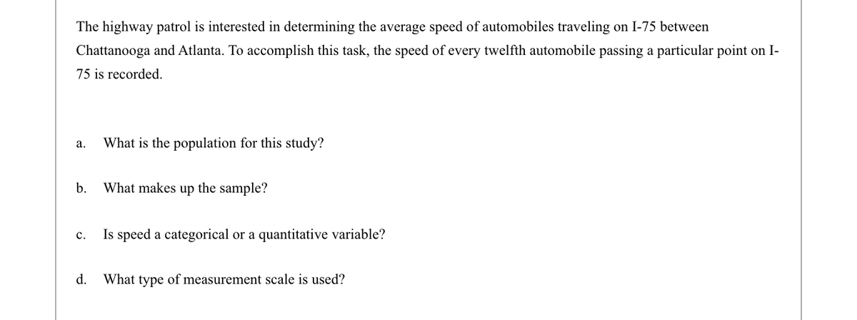 The highway patrol is interested in determining the average speed of automobiles traveling on I-75 between
Chattanooga and Atlanta. To accomplish this task, the speed of every twelfth automobile passing a particular point on I-
75 is recorded.
а.
What is the population for this study?
b.
What makes up the sample?
Is speed a categorical or a quantitative variable?
с.
d.
What type of measurement scale is used?
