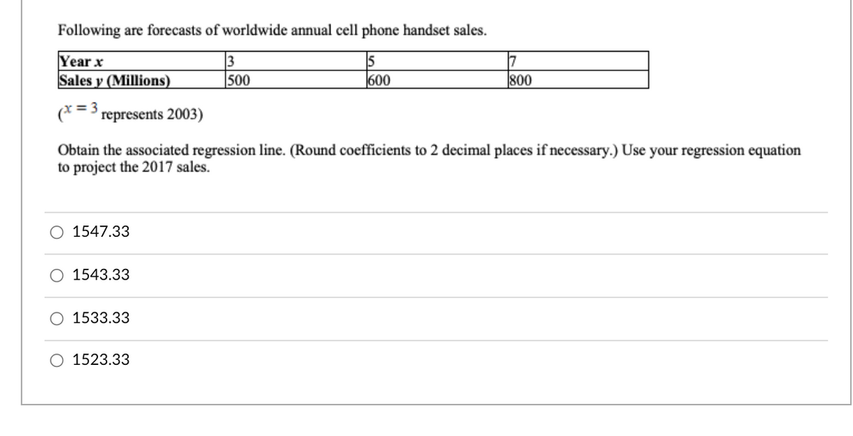 Following are forecasts of worldwide annual cell phone handset sales.
Year x
Sales y (Millions)
7
800
500
600
= 3
(*->represents 2003)
Obtain the associated regression line. (Round coefficients to 2 decimal places if necessary.) Use your regression equation
to project the 2017 sales.
1547.33
O 1543.33
O 1533.33
O 1523.33
