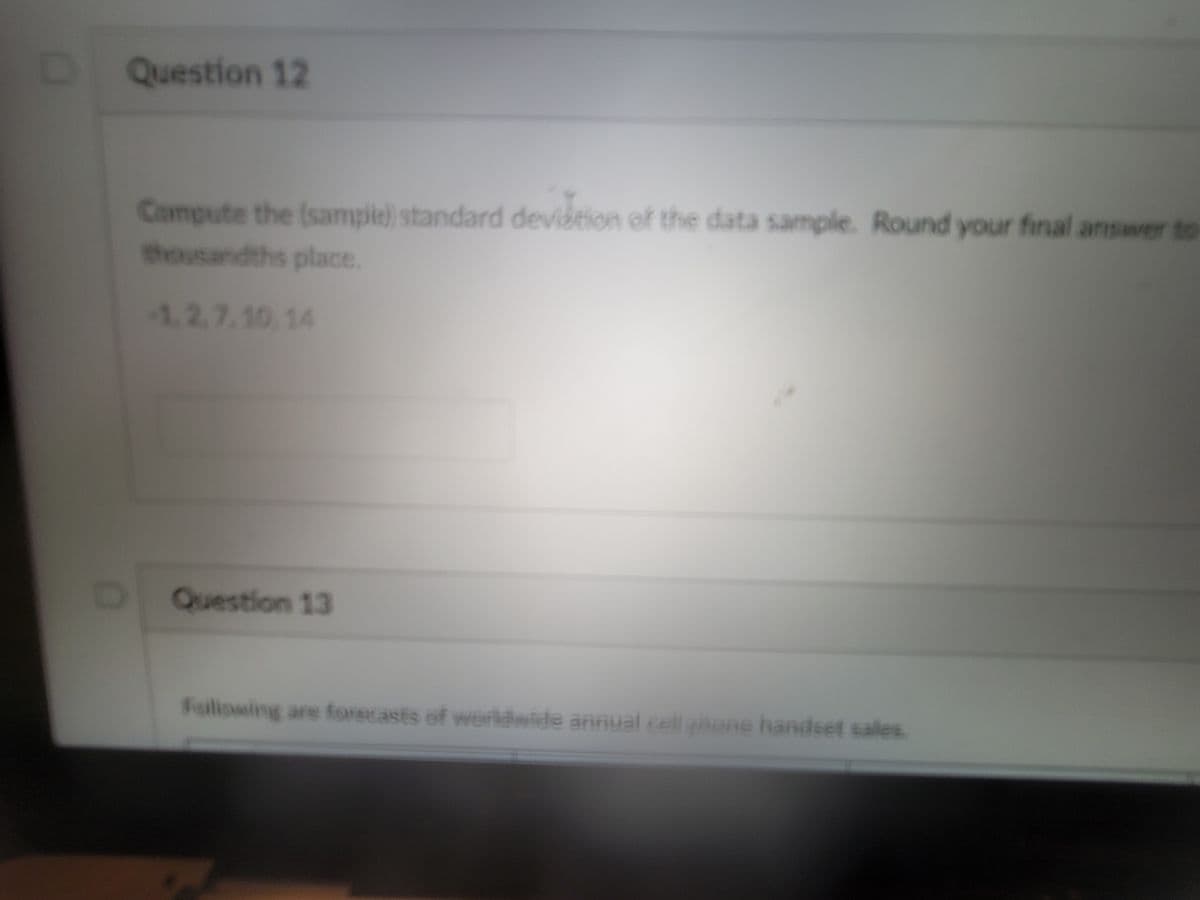 Question 12
Compute the (sampie) standard devidtion of the data sample. Round your final answer to
thousandths place.
1.2.7.10,14
Question 13
Faliowing are forecasts of werldwide annual cell ahone handset sales
