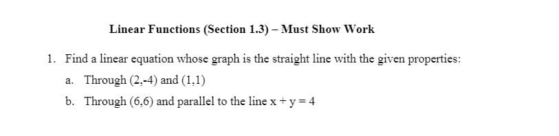 Linear Functions (Section 1.3) – Must Show Work
1. Find a linear equation whose graph is the straight line with the given properties:
a. Through (2,-4) and (1,1)
b. Through (6,6) and parallel to the line x+ y = 4
