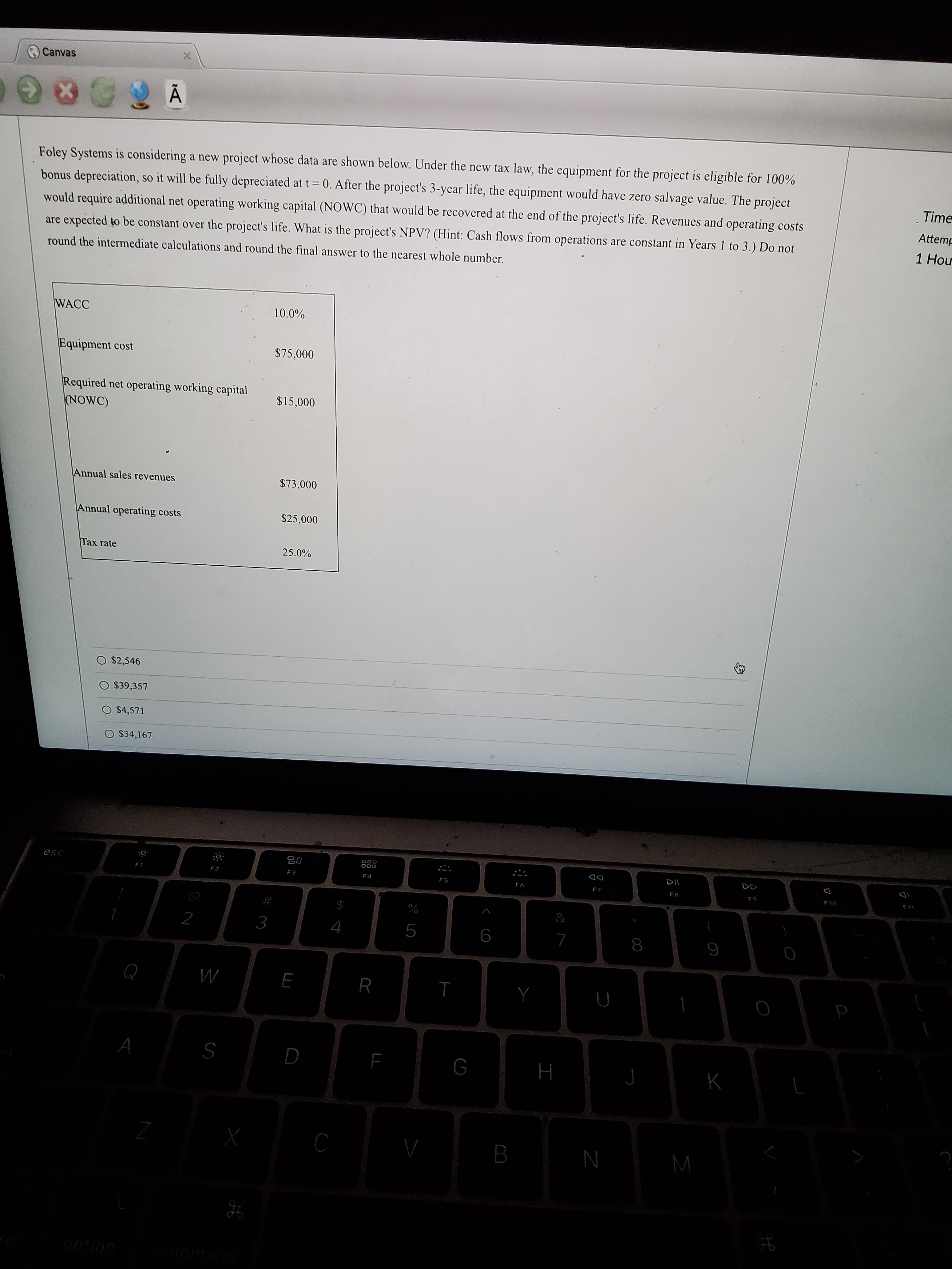 身
I
LL
Canvas
Foley Systems is considering a new project whose data are shown below. Under the new tax law, the equipment for the project is eligible for 100%
Time
bonus depreciation, so it will be fully depreciated at t = 0. After the project's 3-year life, the equipment would have zero salvage value. The project
Attemp
would require additional net operating working capital (NOWC) that would be recovered at the end of the project's life. Revenues and operating costs
1 Hour
are expected to be constant over the project's life. What is the project's NPV? (Hint: Cash flows from operations are constant in Years 1 to 3.) Do not
round the intermediate calculations and round the final answer to the nearest whole number.
WACC
%0'01
Equipment cost
$75,000
Required net operating working capital
NOWC)
$15,000
Annual sales revenues
$73,000
Annual operating costs
$25,000
Tax rate
25.0%
O $2,546
O $39,357
O $4,571
O S34,167
O00
08
000
F4
$
%
2
9
6
to
M
S
N
