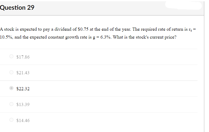 Question 29
A stock is expected to pay a dividend of $0.75 at the end of the year. The required rate of return is r3 =
10.5%, and the expected constant growth rate is g = 6.3%. What is the stock's current price?
O $17.86
O $21.43
$22.32
$13.39
$14.46
