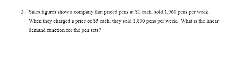 2. Sales figures show a company that priced pens at $1 each, sold 1,960 pens per week.
When they charged a price of $5 each, they sold 1,800 pens per week. What is the linear
demand function for the pen sets?
