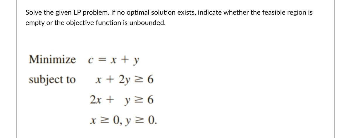 Solve the given LP problem. If no optimal solution exists, indicate whether the feasible region is
empty or the objective function is unbounded.
Minimize c = x + y
subject to
x + 2y > 6
2x + y>6
x> 0, y > 0.
