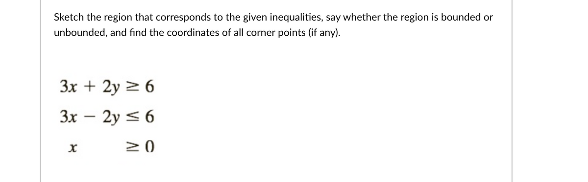 Sketch the region that corresponds to the given inequalities, say whether the region is bounded or
unbounded, and find the coordinates of all corner points (if any).
3x + 2y 2 6
3x – 2y < 6
20
