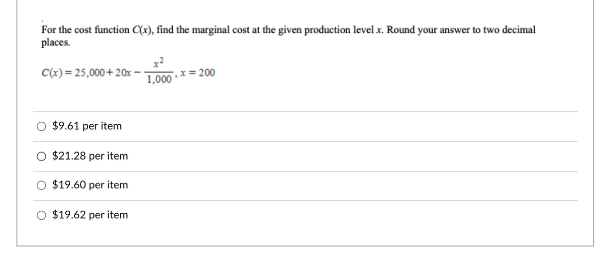 For the cost function C(x), find the marginal cost at the given production level x. Round your answer to two decimal
places.
C(x)= 25,000+ 20x
x= 200
1,000
$9.61 per item
$21.28 per item
$19.60 per item
O $19.62 per item
