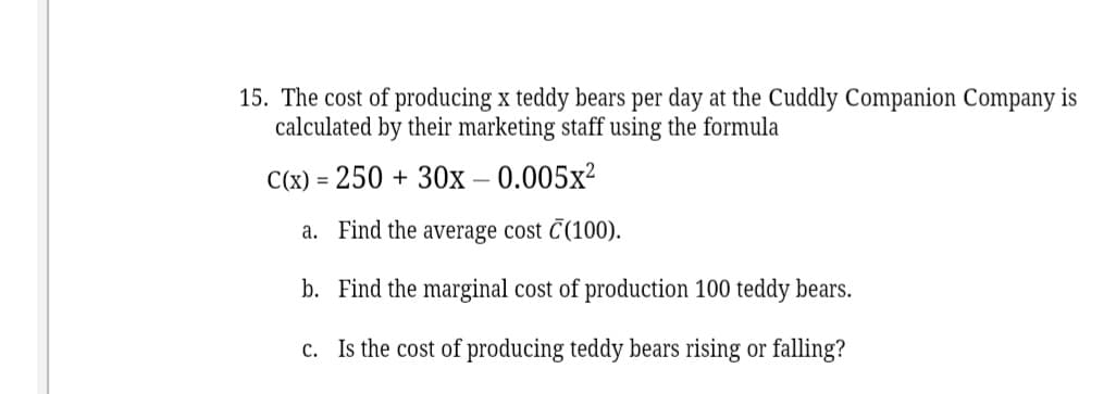 15. The cost of producing x teddy bears per day at the Cuddly Companion Company is
calculated by their marketing staff using the formula
C(x) = 250 + 30x – 0.005x²
a. Find the average cost C(100).
b. Find the marginal cost of production 100 teddy bears.
c. Is the cost of producing teddy bears rising or falling?
