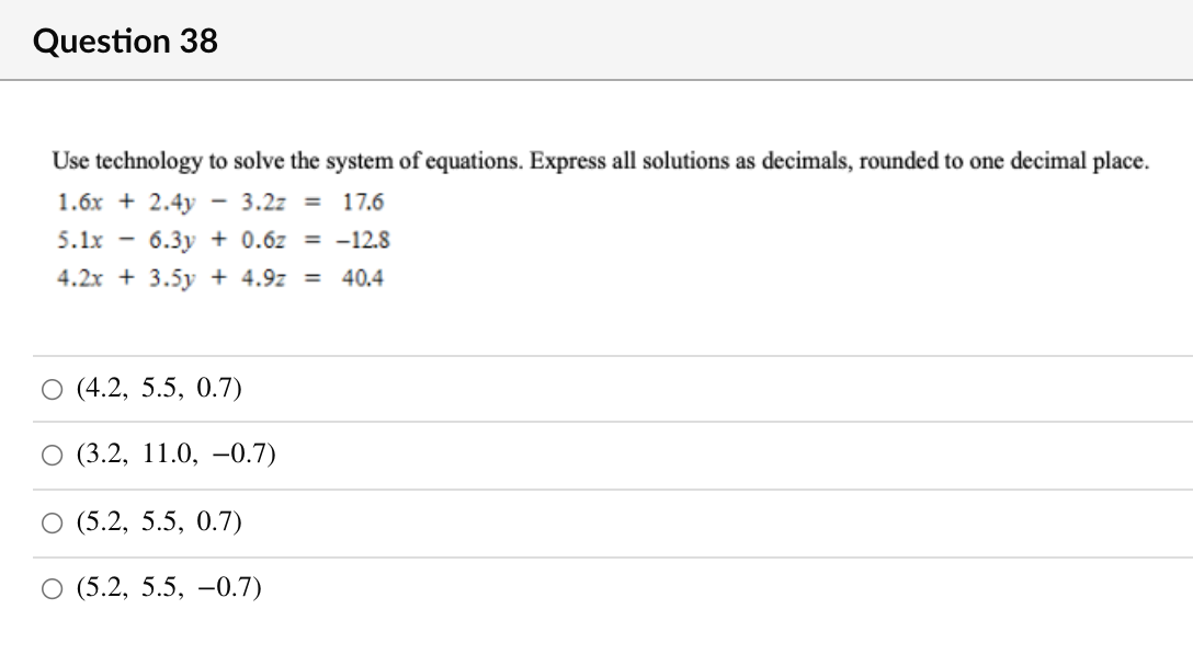 Question 38
Use technology to solve the system of equations. Express all solutions as decimals, rounded to one decimal place.
1.6x + 2.4y
- 3.2z = 17.6
5.1x
6.3y + 0.6z = -12.8
4.2x + 3.5y + 4.9z = 40.4
О (4.2, 5.5, 0.7)
(3.2, 11.0, –0.7)
(5.2, 5.5, 0.7)
О 5.2, 5.5, —0.7)
