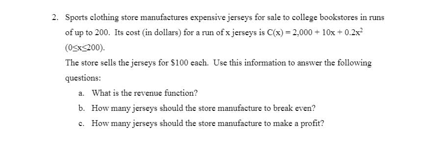 2. Sports clothing store manufactures expensive jerseys for sale to college bookstores in runs
of up to 200. Its cost (in dollars) for a run of x jerseys is C(x) = 2,000 + 10x + 0.2x?
(0<xs200).
The store sells the jerseys for $100 each. Use this information to answer the following
questions:
a. What is the revenue function?
b. How many jerseys should the store manufacture to break even?
c. How many jerseys should the store manufacture to make a profit?
