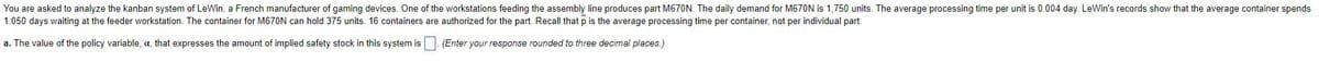 You are asked to analyze the kanban system of LeWin, a French manufacturer of gaming devices. One of the workstations feeding the assembly line produces part M670N. The daily demand for M670N is 1,750 units. The average processing time per unit is 0.004 day. LeWin's records show that the average container spends
1.050 days waiting at the feeder workstation. The container for M670N can hold 375 units. 16 containers are authorized for the part. Recall that p is the average processing time per container, not per individual part.
a. The value of the policy variable, a, that expresses the amount of implied safety stock in this system is
(Enter your response rounded to three decimal places.)
