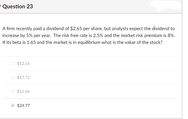 Question 23
A firm recently paid a dividend of $2.65 per share, but analysts expect the dividend to
increase by 5% per year. The risk free rate is 2.5% and the market risk premium is 8%.
If its beta is 1.65 and the market is in equilibrium what is the value of the stock?
$12.16
O $17.72
$11.04
$24.77
