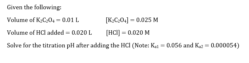 Given the following:
Volume of K₂C204 = 0.01 L
[K₂C204] = 0.025 M
Volume of HCl added = 0.020 L
[HCl] = 0.020 M
Solve for the titration pH after adding the HCl (Note: Ka1 = 0.056 and Ka2 = 0.000054)