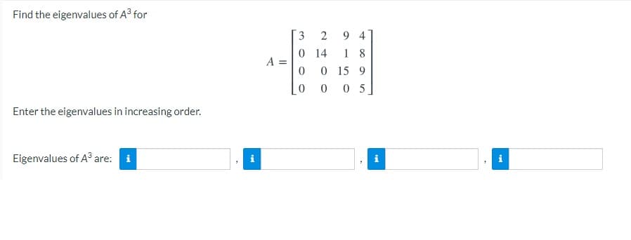 Find the eigenvalues of A3 for
9 4
0 14
3
1 8
0 15 9
0 0 5
A =
Enter the eigenvalues in increasing order.
Eigenvalues of A³ are: i
i
i
