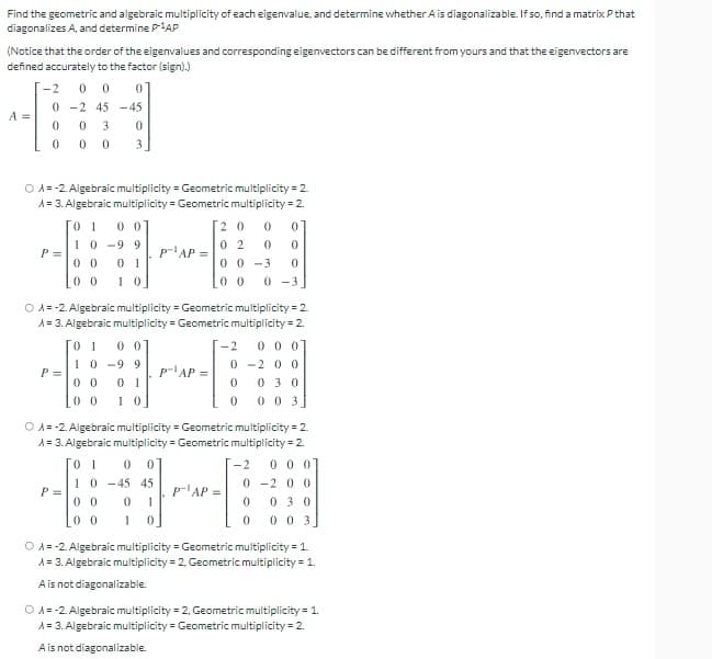 Find the geometric and algebraic multiplicity of each eigenvalue, and determine whether A is diagonalizable. If so, find a matrix Pthat
diagonalizes A, and determine PAP
(Notice that the order of the eigenvalues and corresponding eigenvectors can be different from yours and that the eigenvectors are
defined accurately to the factor (sign).)
-2
0 -2 45 -45
A =
3
O A = -2. Algebraic multiplicity = Geometric multiplicity = 2.
A= 3. Algebraic multiplicity = Geometric multiplicity = 2.
0 1
10 -9 9
[2 0
0 2
0 0 -3
0 0
P =
p'AP =
0 1
1 0
0 0
0 0
0 -3
O A= -2. Algebraic multiplicity = Geometric multiplicity = 2.
A = 3. Algebraic multiplicity = Geometric multiplicity = 2.
0 0 0]
0 -2 0 0
0 3 0
0 0 3]
0 1
0 0
-2
10 -9 9
P =
p-'AP =
0 0
0 0
1 0
O A= -2. Algebraic multiplicity = Geometric multiplicity = 2.
A= 3. Algebraic multiplicity = Geometric multiplicity = 2.
0 1
0 0
-2
0 0 0]
10 -45 45
0 0
0 -2 0 0
p'AP =
1
P =
030
0 0
1 0
0 03
O A= -2. Algebraic multiplicity = Geometric multiplicity = 1.
A = 3. Algebraic multiplicity = 2, Geometric multiplicity = 1.
Ais not diagonalizable.
O A= -2. Algebraic multiplicity = 2, Geometric multiplicity = 1.
A = 3. Algebraic multiplicity = Geometric multiplicity = 2.
Ais not diagonalizable.
