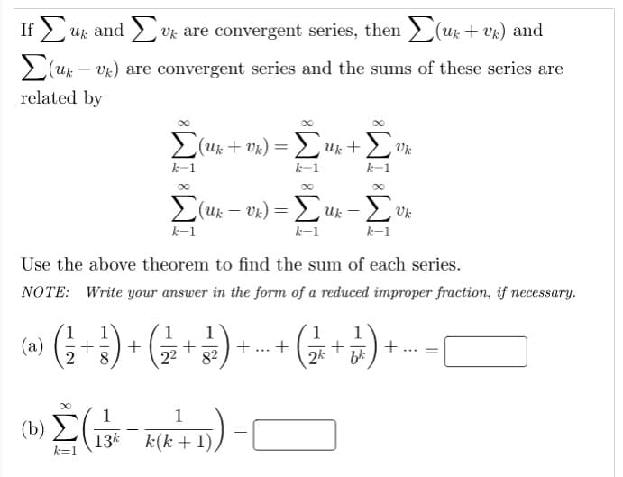 If 2 uk and > vk are convergent series, then > (uk + vk) and
2(u – vk) are convergent series and the sums of these series are
related by
2(uk: + Vk) = LUk +
Uk
k=1
k=1
k=1
E(uk – vk) = >uk ,
Uk
k=1
k=1
k=1
Use the above theorem to find the sum of each series.
NOTE: Write your answer in the form of a reduced improper fraction, if necessary.
1
1
+
82
1
(a) (;
+
bk
8
22
2k
1
1
(b) )
13k
k(k + 1),
k=1
||
