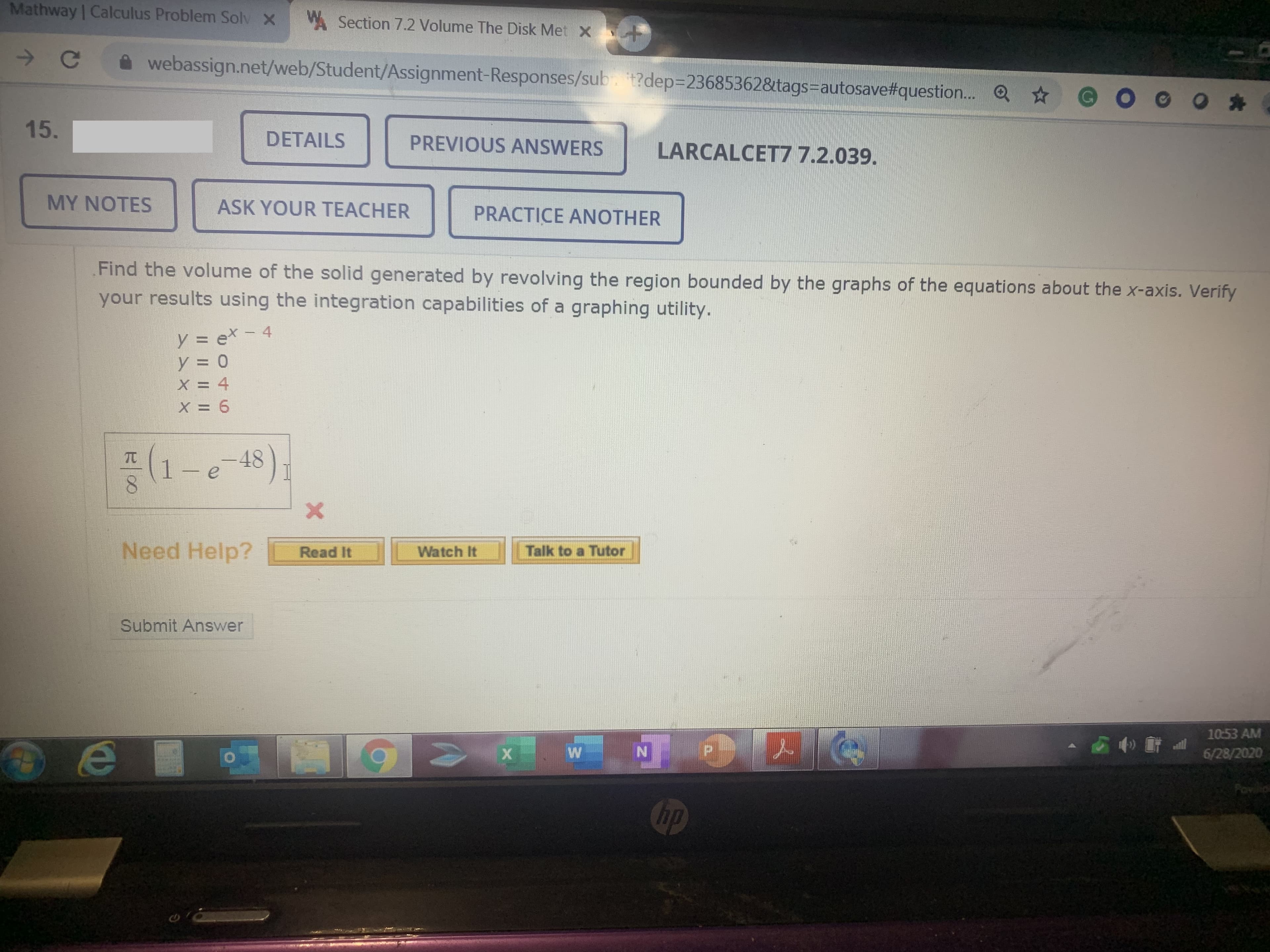 Mathway | Calculus Problem Solv X
A Section 7.2 Volume The Disk Met X +
webassign.net/web/Student/Assignment-Responses/sub. t?dep=23685362&tags-Dautosave#question. O ☆
15.
DETAILS
PREVIOUS ANSWERS
LARCALCET77.2.039.
MY NOTES
ASK YOUR TEACHER
PRACTICE ANOTHER
Find the volume of the solid generated by revolving the region bounded by the graphs of the equations about the x-axis. Verify
your results using the integration capabilities of a graphing utility.
y = ex-4
y = 0
X = 4
X = 6
TC
1-e 48)
Need Help?
Talk to a Tutor
Read It
Watch It
Submit Answer
10:53 AM
6/28/2020
Chp
