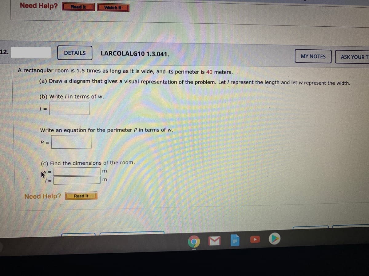 Need Help?
Read It
Watch I
12.
DETAILS
LARCOLALG10 1.3.041.
MY NOTES
ASK YOUR T
A rectangular room is 1.5 times as long as it is wide, and its perimeter is 40 meters.
(a) Draw a diagram that gives a visual representation of the problem. Let / represent the length and let w represent the width.
(b) Write / in terms of w.
| =
Write an equation for the perimeter P in terms of w.
P =
(c) Find the dimensions of the room.
m
m
Need Help?
Read It
