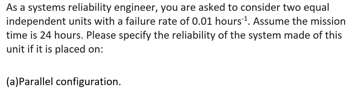 As a systems reliability engineer, you are asked to consider two equal
independent units with a failure rate of 0.01 hours1. Assume the mission
time is 24 hours. Please specify the reliability of the system made of this
unit if it is placed on:
(a)Parallel configuration.
