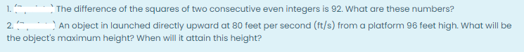 1.",
The difference of the squares of two consecutive even integers is 92. What are these numbers?
An object in launched directly upward at 80 feet per second (ft/s) from a platform 96 feet high. What will be
2..
the object's maximum height? When will it attain this height?
