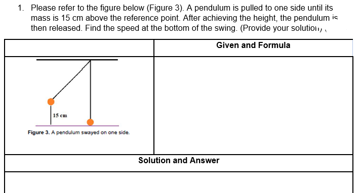 1. Please refer to the figure below (Figure 3). A pendulum is pulled to one side until its
mass is 15 cm above the reference point. After achieving the height, the pendulum is
then released. Find the speed at the bottom of the swing. (Provide your solution, ,
Given and Formula
15 cm
Figure 3. A pendulum swayed on one side.
Solution and Answer
