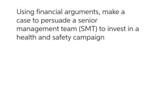 Using financial arguments, make a
case to persuade a senior
management team (SMT) to invest in a
health and safety campaign