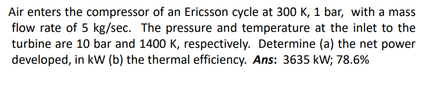 Air enters the compressor of an Ericsson cycle at 300 K, 1 bar, with a mass
flow rate of 5 kg/sec. The pressure and temperature at the inlet to the
turbine are 10 bar and 1400 K, respectively. Determine (a) the net power
developed, in kW (b) the thermal efficiency. Ans: 3635 kW; 78.6%

