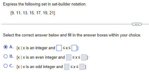 Express the following set in set-builder notation.
{9, 11, 13, 15, 17, 19, 21}
Select the correct answer below and fill in the answer boxes within your choice.
A. {x|x is an integer and ≤x≤
OB. {x|x is an even integer and
SXS
OC. {x|x is an odd integer and ≤x≤