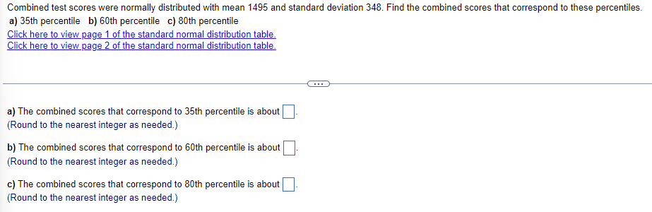 Combined test scores were normally distributed with mean 1495 and standard deviation 348. Find the combined scores that correspond to these percentiles.
a) 35th percentile b) 60th percentile c) 80th percentile
Click here to view page 1 of the standard normal distribution table.
Click here to view page 2 of the standard normal distribution table.
a) The combined scores that correspond to 35th percentile is about
(Round to the nearest integer as needed.)
b) The combined scores that correspond to 60th percentile is about
(Round to the nearest integer as needed.)
c) The combined scores that correspond to 80th percentile is about
(Round to the nearest integer as needed.)