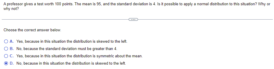 A professor gives a test worth 100 points. The mean is 95, and the standard deviation is 4. Is it possible to apply a normal distribution to this situation? Why or
why not?
Choose the correct answer below.
O A. Yes, because in this situation the distribution is skewed to the left.
O B. No, because the standard deviation must be greater than 4.
O C. Yes, because in this situation the distribution is symmetric about the mean.
D. No, because in this situation the distribution is skewed to the left.