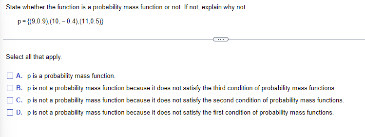 State whether the function is a probability mass function or not. If not, explain why not.
p = {(9,0.9),(10,-0.4),(11,0.5))
Select all that apply.
A. p is a probability mass function.
B. p is not a probability mass function because it does not satisfy the third condition of probability mass functions.
C. p is not a probability mass function because it does not satisfy the second condition of probability mass functions.
D. p is not a probability mass function because it does not satisfy the first condition of probability mass functions.