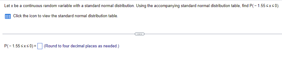 Let x be a continuous random variable with a standard normal distribution. Using the accompanying standard normal distribution table, find P(-1.55 ≤x≤0).
Click the icon to view the standard normal distribution table.
P(-1.55 ≤x≤ 0) = (Round to four decimal places as needed.)