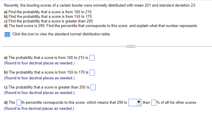 Recently, the bowling scores of a certain bowler were normally distributed with mean 201 and standard deviation 23.
a) Find the probability that a score is from 180 to 215.
b) Find the probability that a score is from 155 to 170.
c) Find the probability that a score is greater than 200.
d) The best score is 299. Find the percentile that corresponds to this score, and explain what that number represents.
Click the icon to view the standard normal distribution table.
...
a) The probability that a score is from 180 to 215 is
(Round to four decimal places as needed.)
b) The probability that a score is from 155 to 170 is
(Round to four decimal places as needed.)
c) The probability that a score is greater than 200 is
(Round to four decimal places as needed.)
than % of all his other scores.
d) Theth percentile corresponds to this score, which means that 299 is
(Round to five decimal places as needed.)