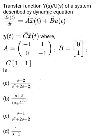 Transfer function Y(s)/U(s) of a system
described by dynamic equation
da (t)
- Ā¤(t) + Bu(t)
dt
y(t) = Ca(t) where,
-1
1
A =
B =
-1
C[1 1]
is
s+2
(a)
s2 +2s+2
s+2
(b)
(s+1)?
s+1
(c)
82+28+2
(d) 3FI
s+1
