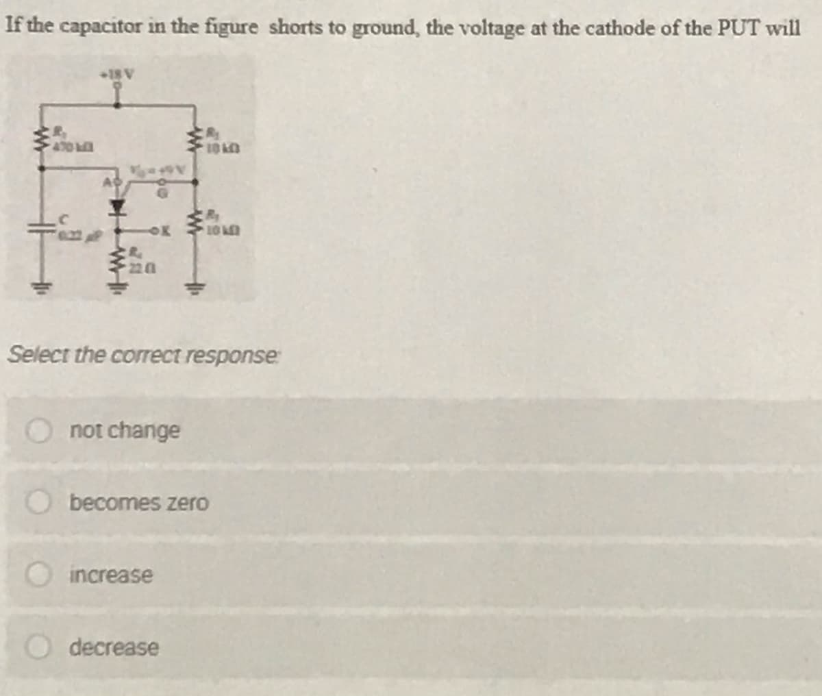 If the capacitor in the figure shorts to ground, the voltage at the cathode of the PUT will
+18 V
470
AC
OK 10
220
Select the correct response:
not change
becomes zero
increase
decrease

