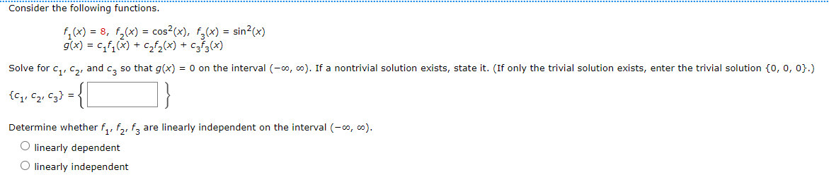 Consider the following functions.
F₁(x) = 8₁ F₂(x) = cos² (x), f(x) = sin²(x)
g(x) = c₁f₁(x) + C₂F₂(x) + C3f3(x)
Solve for C₁, C₂, and c3 so that g(x) = 0 on the interval (-∞, ∞). If a nontrivial solution exists, state it. (If only the trivial solution exists, enter the trivial solution {0, 0, 0}.)
{C₁, C₂, C3} =
1}
Determine whether f₁, f₂, f3 are linearly independent on the interval (-∞, ∞).
O linearly dependent
O linearly independent