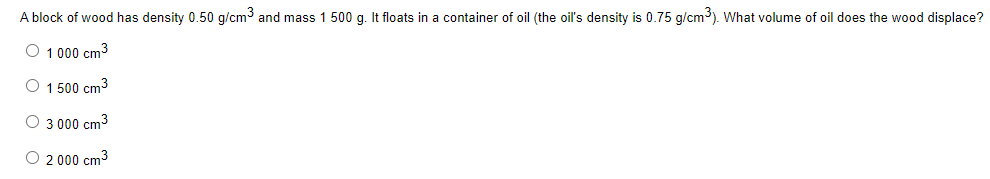 A block of wood has density 0.50 g/cm³ and mass 1 500 g. It floats in a container of oil (the oil's density is 0.75 g/cm³). What volume of oil does the wood displace?
O 1 000 cm³
O 1 500 cm³
3 000 cm³
O 2 000 cm³