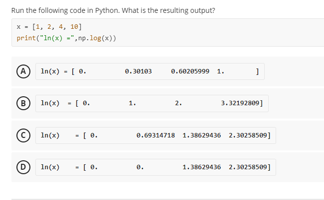 Run the following code in Python. What is the resulting output?
x = [1, 2, 4, 10]
print("In(x) =",np.log(x))
(A) In(x) = [ 0.
0.30103
0.60205999 1.
]
B)
In(x) = [ 0.
1.
2.
3.32192809]
In(x)
= [ 0.
1.38629436 2.30258509]
In(x) = [ 0.
1.38629436 2.30258509]
D
0.69314718
0.