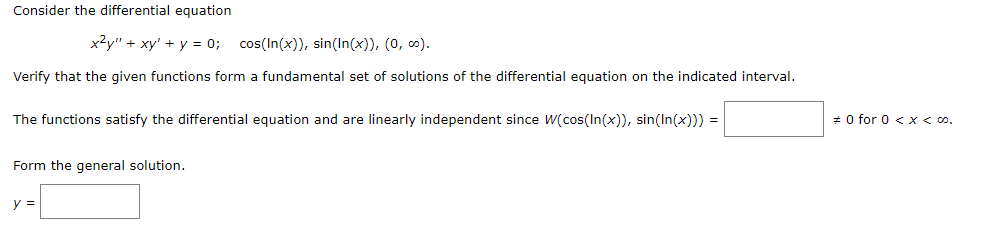 Consider the differential equation
x²y" + xy + y = 0; cos(In(x)), sin(In(x)), (0, ∞).
Verify that the given functions form a fundamental set of solutions of the differential equation on the indicated interval.
The functions satisfy the differential equation and are linearly independent since W(cos(In(x)), sin(In(x))) =
Form the general solution.
y =
#0 for 0 < x < 00.