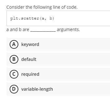 Consider the following line of code.
plt.scatter (a, b)
a and b are.
arguments.
(A) keyword
B) default
(C) required
(D) variable-length