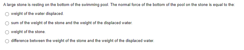A large stone is resting on the bottom of the swimming pool. The normal force of the bottom of the pool on the stone is equal to the:
weight of the water displaced.
sum of the weight of the stone and the weight of the displaced water.
weight of the stone.
difference between the weight of the stone and the weight of the displaced water.