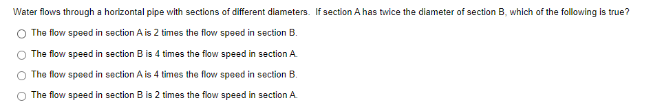 Water flows through a horizontal pipe with sections of different diameters. If section A has twice the diameter of section B, which of the following is true?
O The flow speed in section A is 2 times the flow speed in section B.
O The flow speed in section B is 4 times the flow speed in section A.
O The flow speed in section A is 4 times the flow speed in section B.
O The flow speed in section B is 2 times the flow speed in section A.