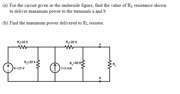(a) For the circuit given in the underside figure, find the value of R1 resistance shown
to deliver maximum power to the terminals a and b
(b) Find the maximum power delivered to RL resistor.
R-10 K
R-20 K
R-20 K-
R-40 K
T1-2 mA
V=15 V
b

